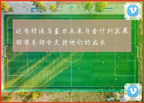 达洛特谈马奎尔未来与舍什科发展称俱乐部会支持他们的成长