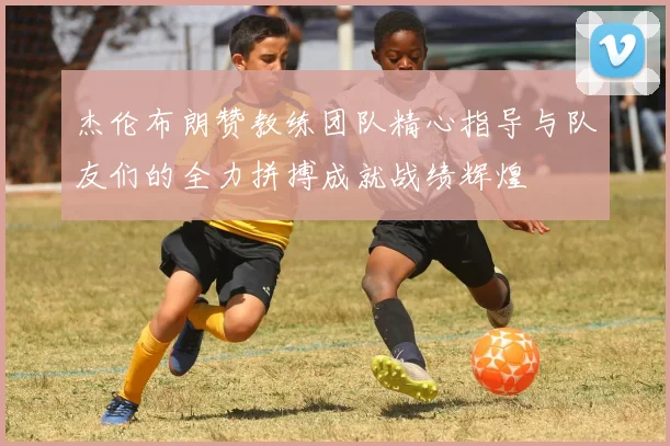 杰伦布朗赞教练团队精心指导与队友们的全力拼搏成就战绩辉煌