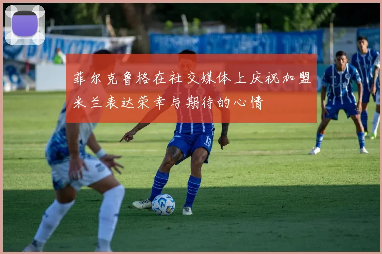 菲尔克鲁格在社交媒体上庆祝加盟米兰表达荣幸与期待的心情