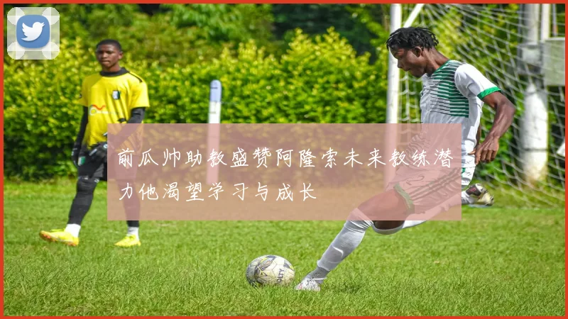 前瓜帅助教盛赞阿隆索未来教练潜力他渴望学习与成长