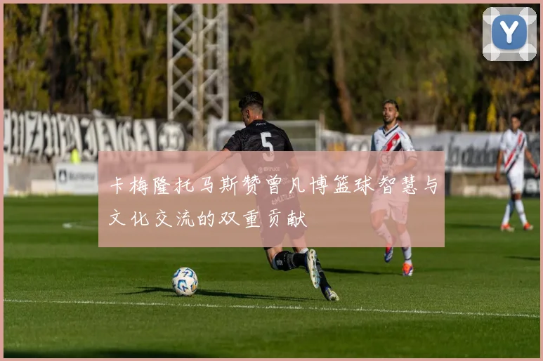 卡梅隆托马斯赞曾凡博篮球智慧与文化交流的双重贡献