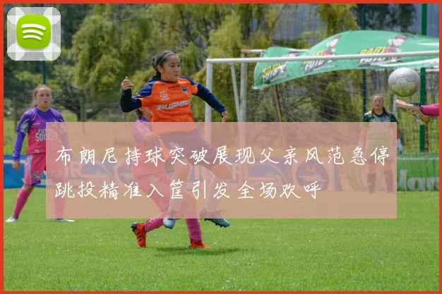 布朗尼持球突破展现父亲风范急停跳投精准入筐引发全场欢呼