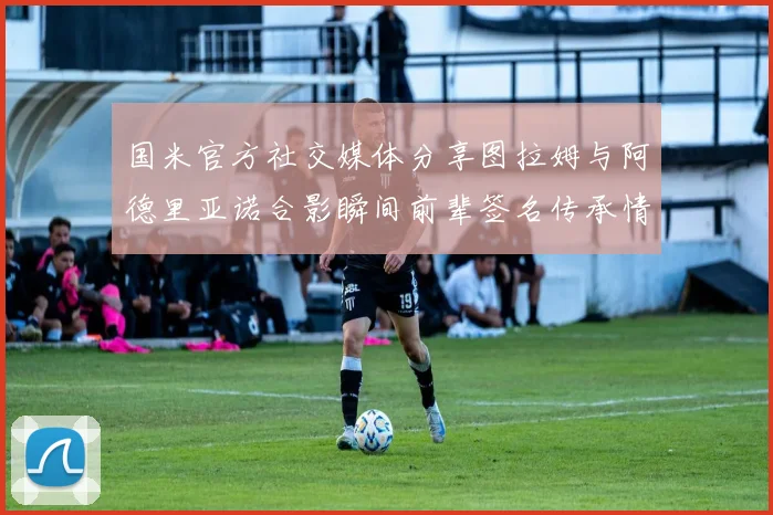 国米官方社交媒体分享图拉姆与阿德里亚诺合影瞬间前辈签名传承情怀