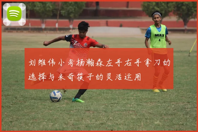 刘维伟小考杨瀚森左手右手拿刀的选择与米奇筷子的灵活运用