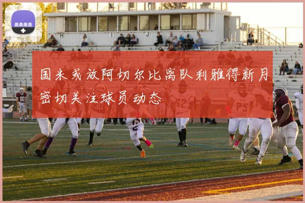 国米或放阿切尔比离队利雅得新月密切关注球员动态
