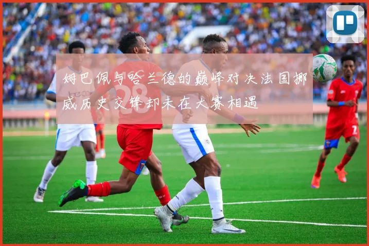 姆巴佩与哈兰德的巅峰对决法国挪威历史交锋却未在大赛相遇