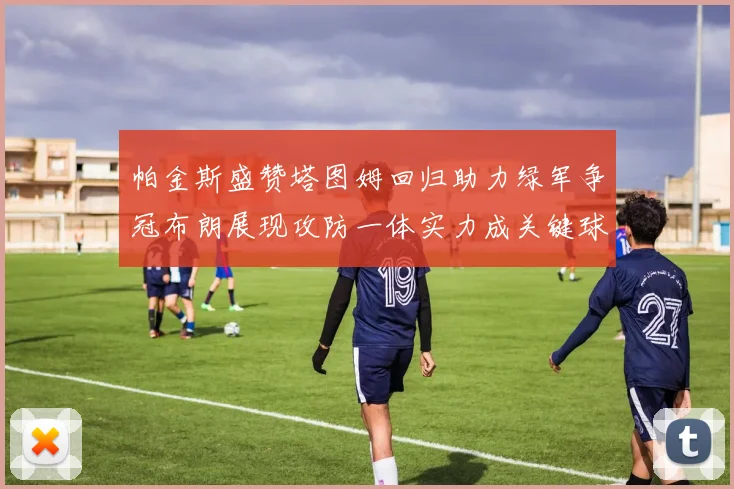 帕金斯盛赞塔图姆回归助力绿军争冠布朗展现攻防一体实力成关键球员
