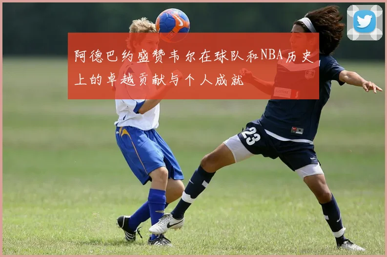 阿德巴约盛赞韦尔在球队和NBA历史上的卓越贡献与个人成就