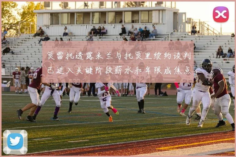 莫雷托透露米兰与托莫里续约谈判已进入关键阶段薪水和年限成焦点