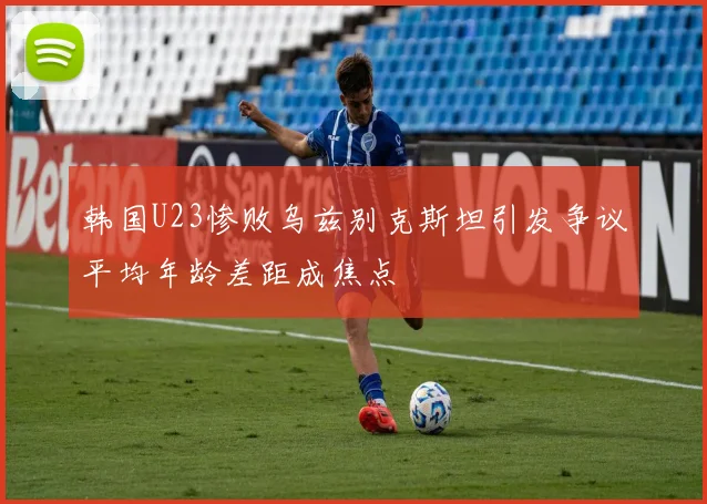 韩国U23惨败乌兹别克斯坦引发争议平均年龄差距成焦点