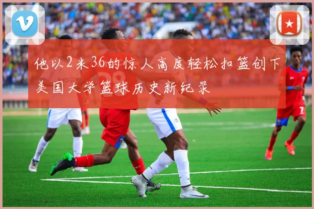 他以2米36的惊人高度轻松扣篮创下美国大学篮球历史新纪录