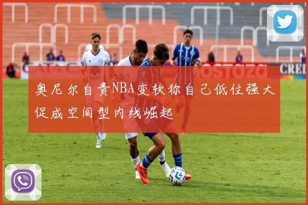 奥尼尔自责NBA变软称自己低位强大促成空间型内线崛起