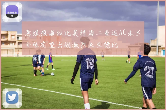 意媒报道拉比奥特周二重返AC米兰合练有望出战激烈米兰德比