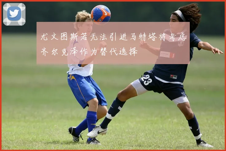 尤文图斯若无法引进马特塔将考虑齐尔克泽作为替代选择