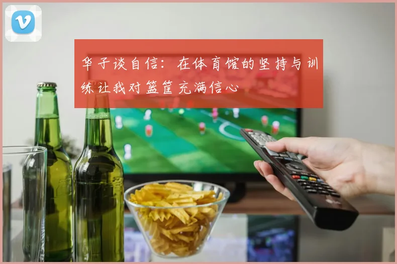 华子谈自信：在体育馆的坚持与训练让我对篮筐充满信心