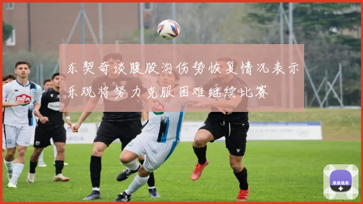 东契奇谈腹股沟伤势恢复情况表示乐观将努力克服困难继续比赛