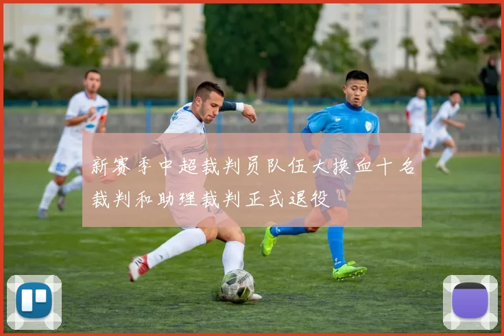 新赛季中超裁判员队伍大换血十名裁判和助理裁判正式退役