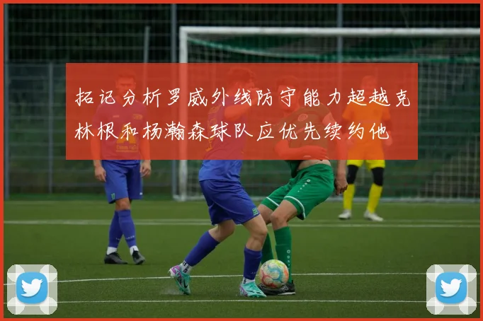 拓记分析罗威外线防守能力超越克林根和杨瀚森球队应优先续约他