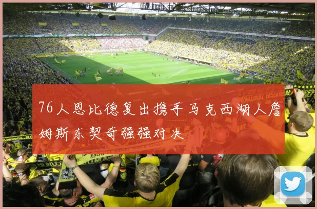 76人恩比德复出携手马克西湖人詹姆斯东契奇强强对决