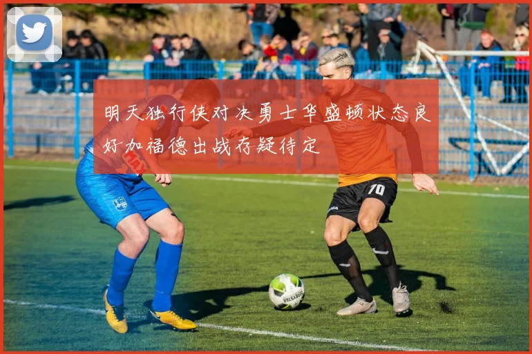 明天独行侠对决勇士华盛顿状态良好加福德出战存疑待定