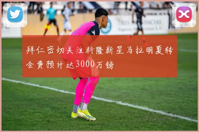 拜仁密切关注科隆新星马拉明夏转会费预计达3000万镑
