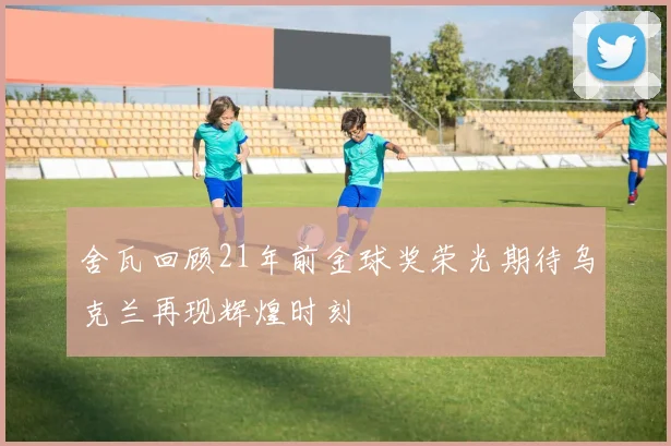 舍瓦回顾21年前金球奖荣光期待乌克兰再现辉煌时刻