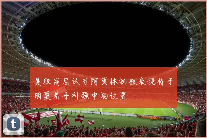 曼联高层认可阿莫林执教表现将于明夏着手补强中场位置