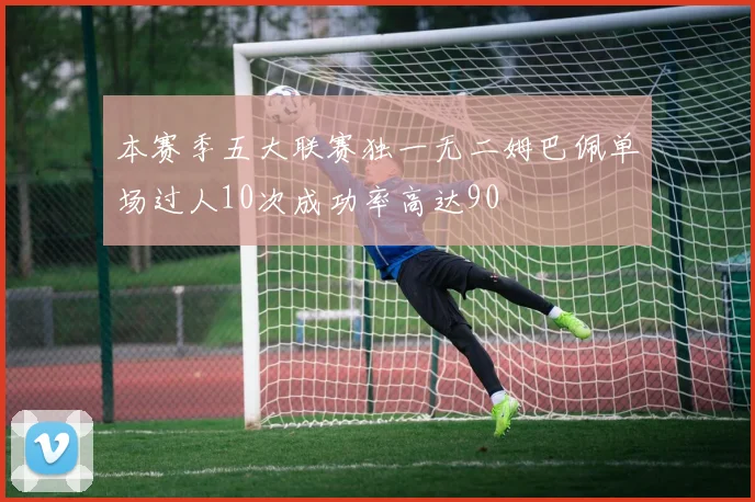 本赛季五大联赛独一无二姆巴佩单场过人10次成功率高达90