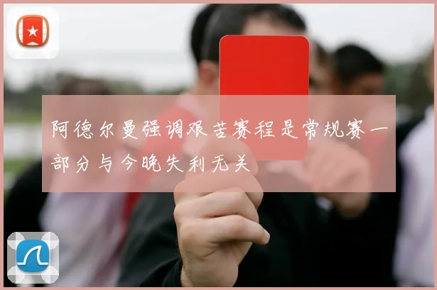 阿德尔曼强调艰苦赛程是常规赛一部分与今晚失利无关
