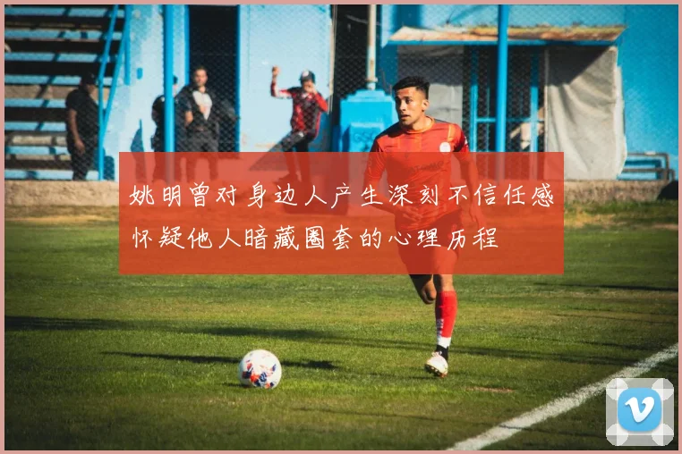 姚明曾对身边人产生深刻不信任感怀疑他人暗藏圈套的心理历程