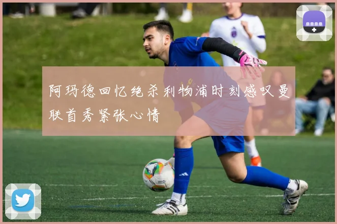 阿玛德回忆绝杀利物浦时刻感叹曼联首秀紧张心情