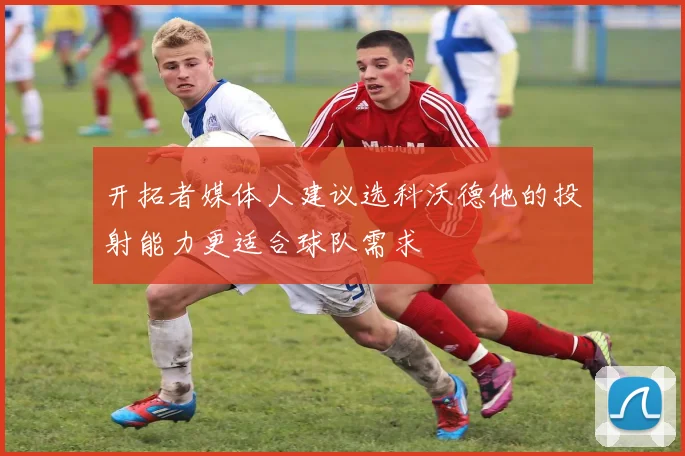 开拓者媒体人建议选科沃德他的投射能力更适合球队需求