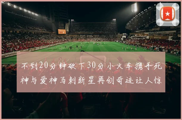 不到20分钟砍下30分小火车携手死神与爱神马刺新星再创奇迹让人惊讶