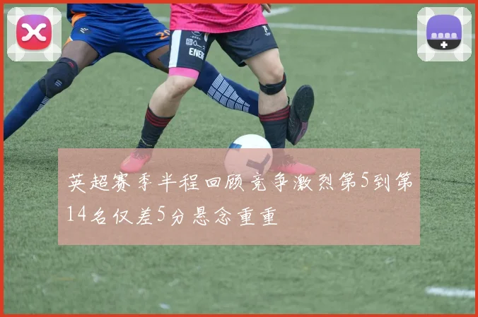 英超赛季半程回顾竞争激烈第5到第14名仅差5分悬念重重