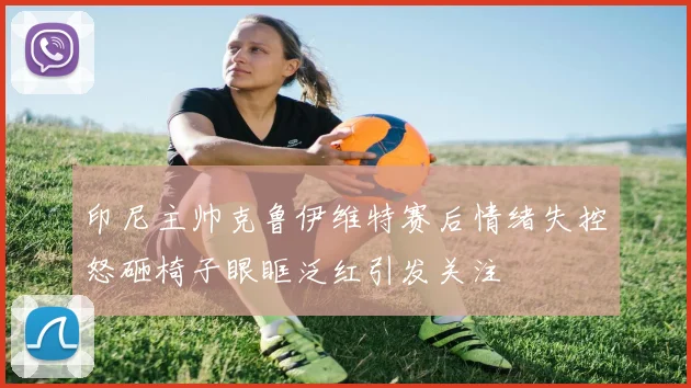 印尼主帅克鲁伊维特赛后情绪失控怒砸椅子眼眶泛红引发关注