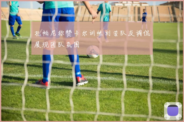 孔帕尼称赞卡尔训练刻苦队友调侃展现团队氛围