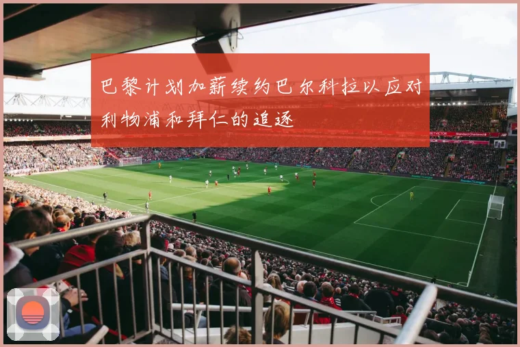 巴黎计划加薪续约巴尔科拉以应对利物浦和拜仁的追逐