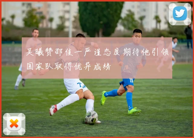 吴曦赞邵佳一严谨态度期待他引领国家队取得优异成绩