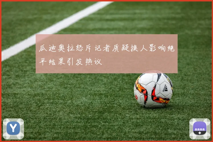 瓜迪奥拉怒斥记者质疑换人影响绝平结果引发热议