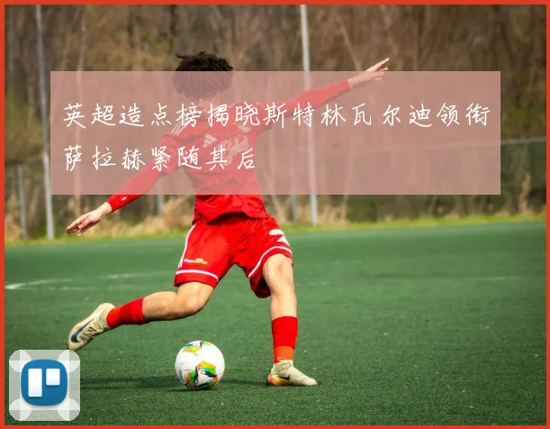 英超造点榜揭晓斯特林瓦尔迪领衔萨拉赫紧随其后