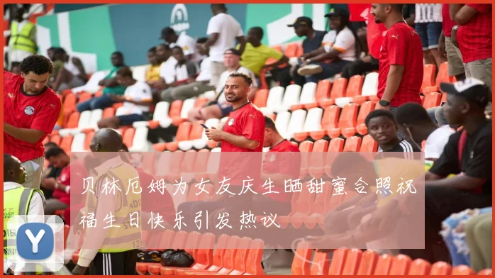 贝林厄姆为女友庆生晒甜蜜合照祝福生日快乐引发热议
