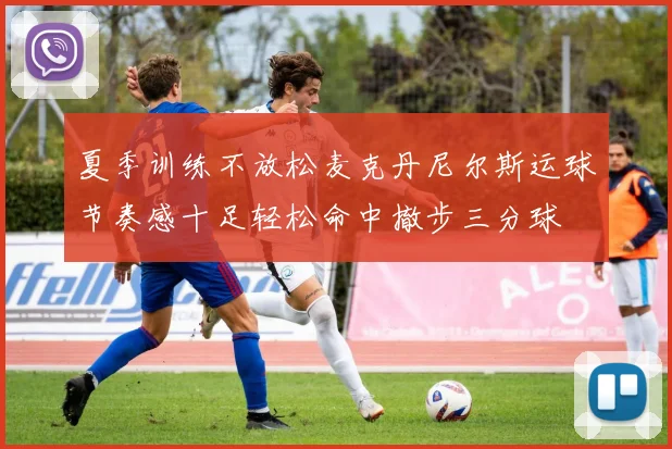 夏季训练不放松麦克丹尼尔斯运球节奏感十足轻松命中撤步三分球