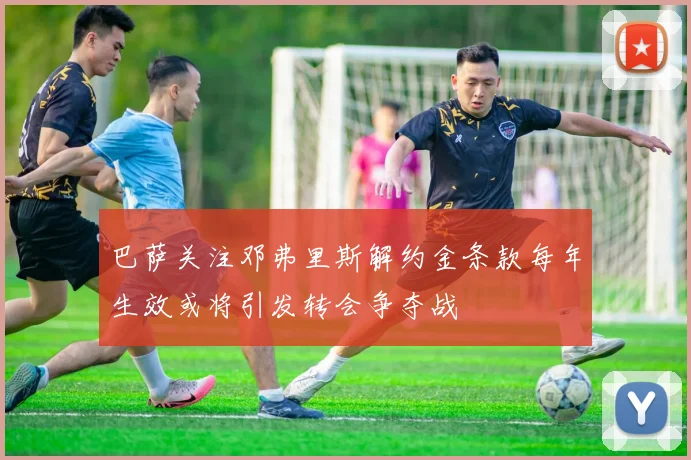 巴萨关注邓弗里斯解约金条款每年生效或将引发转会争夺战