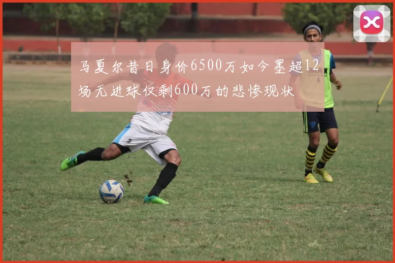 马夏尔昔日身价6500万如今墨超12场无进球仅剩600万的悲惨现状