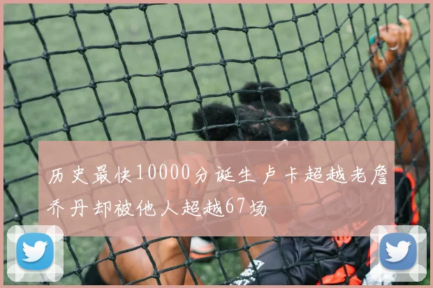 历史最快10000分诞生卢卡超越老詹乔丹却被他人超越67场